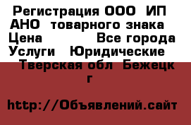 Регистрация ООО, ИП, АНО, товарного знака › Цена ­ 5 000 - Все города Услуги » Юридические   . Тверская обл.,Бежецк г.